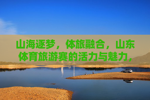 山海逐梦，体旅融合，山东体育旅游赛的活力与魅力，体旅融合山海逐梦 山东体育旅游赛活力魅力绽放