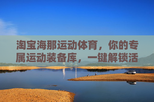 淘宝海那运动体育,你的专属运动装备库,一键解锁活力生活,海那运动装备库,专属活力生活一键解锁 淘宝海那运动体育,你的专属运动装备库,一键解锁活力生活,海那运动装备库,专属活力生活一键解锁