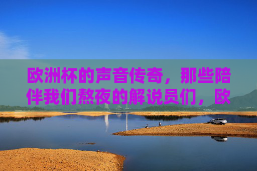 欧洲杯的声音传奇,那些陪伴我们熬夜的解说员们,欧洲杯的声音传奇,陪伴我们熬夜的解说员们 欧洲杯的声音传奇,那些陪伴我们熬夜的解说员们,欧洲杯的声音传奇,陪伴我们熬夜的解说员们