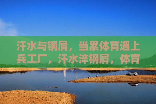 汗水与钢屑,当累体育遇上兵工厂,汗水淬钢屑,体育与兵工厂的相遇 汗水与钢屑,当累体育遇上兵工厂,汗水淬钢屑,体育与兵工厂的相遇