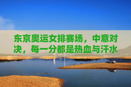东京奥运女排赛场,中意对决,每一分都是热血与汗水的较量,东京奥运女排中意对决,每一分都是热血汗水 东京奥运女排赛场,中意对决,每一分都是热血与汗水的较量,东京奥运女排中意对决,每一分都是热血汗水
