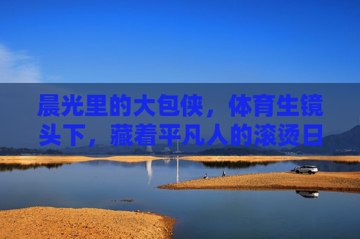 晨光里的大包侠,体育生镜头下,藏着平凡人的滚烫日常,晨光大包侠,体育生镜头下的平凡滚烫日常 晨光里的大包侠,体育生镜头下,藏着平凡人的滚烫日常,晨光大包侠,体育生镜头下的平凡滚烫日常
