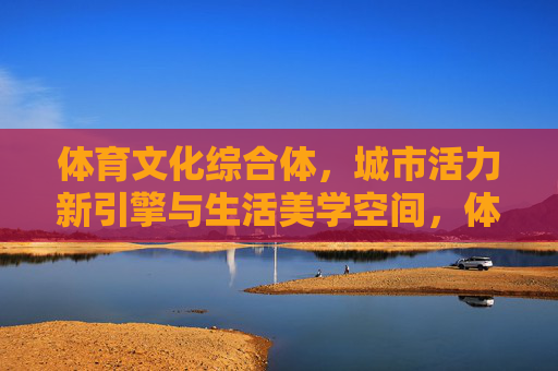 体育文化综合体,城市活力新引擎与生活美学空间,体育文化综合体,城市活力新引擎与生活美学空间 体育文化综合体,城市活力新引擎与生活美学空间,体育文化综合体,城市活力新引擎与生活美学空间