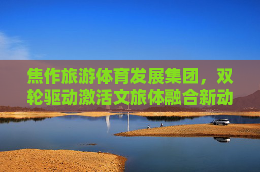 焦作旅游体育发展集团,双轮驱动激活文旅体融合新动能,焦作旅体集团双轮驱动激活文旅体融合新动能 焦作旅游体育发展集团,双轮驱动激活文旅体融合新动能,焦作旅体集团双轮驱动激活文旅体融合新动能