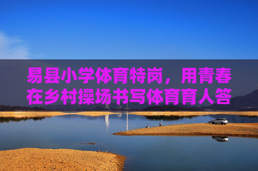 易县小学体育特岗，用青春在乡村操场书写体育育人答卷，易县小学体育特岗，青春在乡村操场书写体育育人答卷