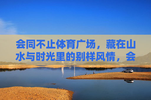 会同不止体育广场，藏在山水与时光里的别样风情，会同不止体育广场，山水时光里的别样风情