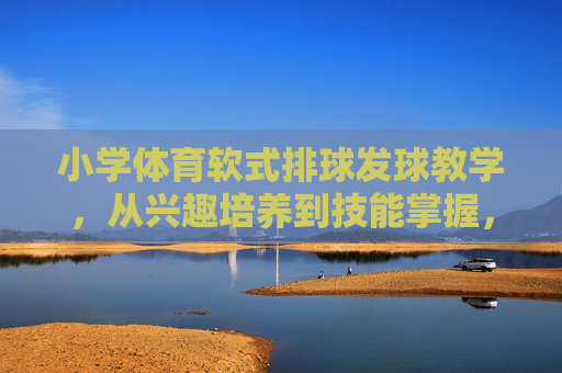 小学体育软式排球发球教学,从兴趣培养到技能掌握,小学软式排球发球教学,从兴趣培养到技能掌握 小学体育软式排球发球教学,从兴趣培养到技能掌握,小学软式排球发球教学,从兴趣培养到技能掌握
