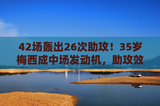 42场轰出26次助攻!35岁梅西成中场发动机,助攻效率惊现历史级,35岁梅西42场26助攻!历史级中场发动机 42场轰出26次助攻!35岁梅西成中场发动机,助攻效率惊现历史级,35岁梅西42场26助攻!历史级中场发动机