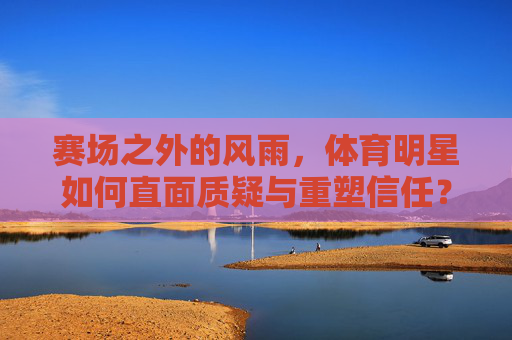 赛场之外的风雨,体育明星如何直面质疑与重塑信任?赛场风雨,体育明星直面质疑重塑信任 赛场之外的风雨,体育明星如何直面质疑与重塑信任?赛场风雨,体育明星直面质疑重塑信任