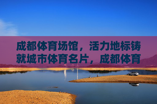 成都体育场馆,活力地标铸就城市体育名片,成都体育场馆,活力地标铸就城市体育名片 成都体育场馆,活力地标铸就城市体育名片,成都体育场馆,活力地标铸就城市体育名片