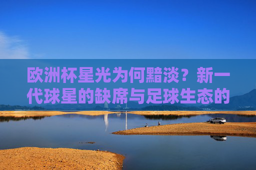 欧洲杯星光为何黯淡?新一代球星的缺席与足球生态的变迁,欧洲杯星光黯淡,新一代缺席与生态变迁 欧洲杯星光为何黯淡?新一代球星的缺席与足球生态的变迁,欧洲杯星光黯淡,新一代缺席与生态变迁