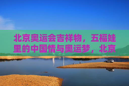 北京奥运会吉祥物，五福娃里的中国情与奥运梦，北京五福娃，中国情与奥运梦