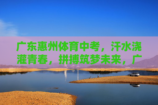 广东惠州体育中考,汗水浇灌青春,拼搏筑梦未来,广东惠州体育中考,汗水浇灌青春,拼搏筑梦未来 广东惠州体育中考,汗水浇灌青春,拼搏筑梦未来,广东惠州体育中考,汗水浇灌青春,拼搏筑梦未来