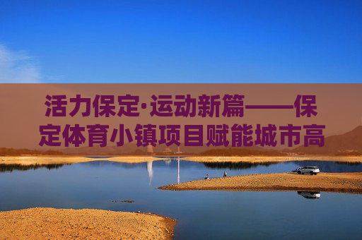 活力保定·运动新篇——保定体育小镇项目赋能城市高质量发展,活力保定·运动新篇,体育小镇赋能城市高质量发展 活力保定·运动新篇——保定体育小镇项目赋能城市高质量发展,活力保定·运动新篇,体育小镇赋能城市高质量发展