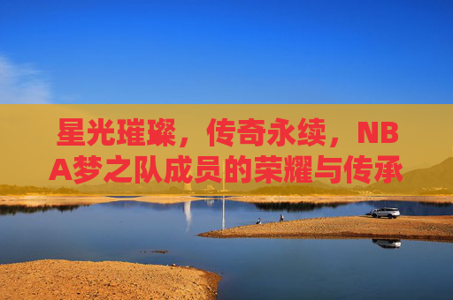 星光璀璨,传奇永续,NBA梦之队成员的荣耀与传承,梦之队星光,荣耀传奇永续 星光璀璨,传奇永续,NBA梦之队成员的荣耀与传承,梦之队星光,荣耀传奇永续