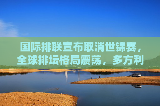 国际排联宣布取消世锦赛,全球排坛格局震荡,多方利益面临深度调整,世锦赛取消!全球排坛格局震荡,多方利益深度调整 国际排联宣布取消世锦赛,全球排坛格局震荡,多方利益面临深度调整,世锦赛取消!全球排坛格局震荡,多方利益深度调整