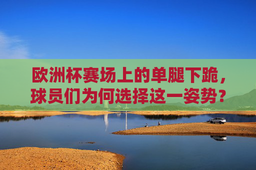 欧洲杯赛场上的单腿下跪,球员们为何选择这一姿势?欧洲杯球员单腿下跪,为何选择这一姿势? 欧洲杯赛场上的单腿下跪,球员们为何选择这一姿势?欧洲杯球员单腿下跪,为何选择这一姿势?