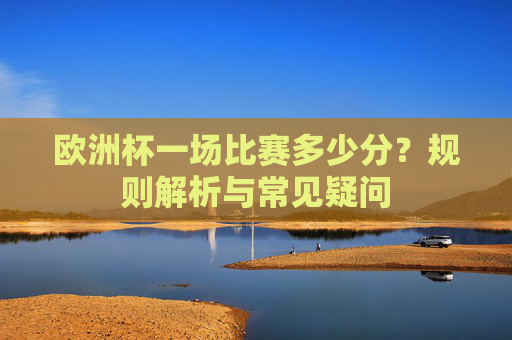 欧洲杯一场比赛多少分?规则解析与常见疑问 欧洲杯一场比赛多少分?规则解析与常见疑问
