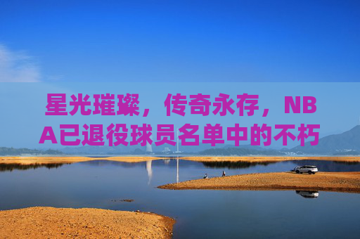 星光璀璨,传奇永存,NBA已退役球员名单中的不朽丰碑,NBA退役球员,不朽的璀璨丰碑 星光璀璨,传奇永存,NBA已退役球员名单中的不朽丰碑,NBA退役球员,不朽的璀璨丰碑