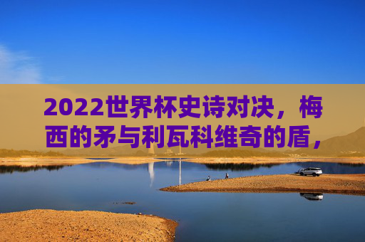 2022世界杯史诗对决，梅西的矛与利瓦科维奇的盾，阿根廷3-1克罗地亚晋级决赛，2022世界杯，梅西矛刺利瓦科维奇盾，阿根廷3-1克罗地亚晋级决赛