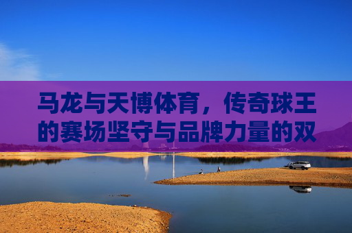 马龙与天博体育,传奇球王的赛场坚守与品牌力量的双向奔赴,马龙与天博体育,传奇坚守与品牌力量的双向奔赴 马龙与天博体育,传奇球王的赛场坚守与品牌力量的双向奔赴,马龙与天博体育,传奇坚守与品牌力量的双向奔赴