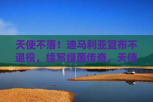 天使不落!迪马利亚宣布不退役,续写绿茵传奇,天使不落!迪马利亚不退役续写绿茵传奇 天使不落!迪马利亚宣布不退役,续写绿茵传奇,天使不落!迪马利亚不退役续写绿茵传奇