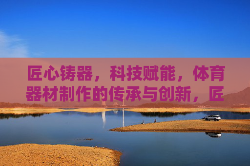 匠心铸器,科技赋能,体育器材制作的传承与创新,匠心铸器 科技赋能,体育器材的传承与创新 匠心铸器,科技赋能,体育器材制作的传承与创新,匠心铸器 科技赋能,体育器材的传承与创新