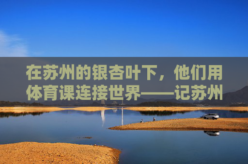在苏州的银杏叶下，他们用体育课连接世界——记苏州国际学校体育老师，银杏叶下的体育课，苏州国际学校老师连接世界