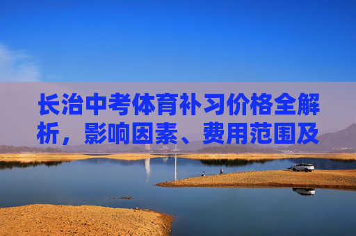 长治中考体育补习价格全解析，影响因素、费用范围及性价比选择，长治中考体育补习价格全解析，影响因素、费用范围与性价比选择