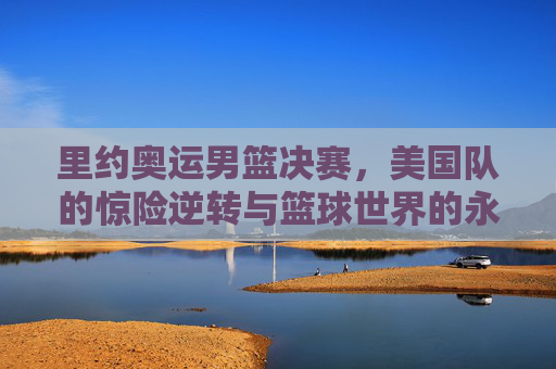 里约奥运男篮决赛,美国队的惊险逆转与篮球世界的永恒瞬间,里约奥运男篮决赛,美国队惊险逆转,铸就永恒瞬间 里约奥运男篮决赛,美国队的惊险逆转与篮球世界的永恒瞬间,里约奥运男篮决赛,美国队惊险逆转,铸就永恒瞬间