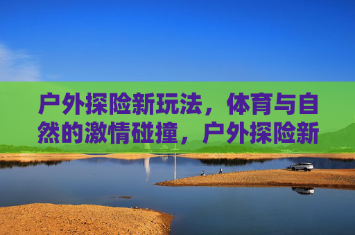 户外探险新玩法,体育与自然的激情碰撞,户外探险新玩法,体育与自然的激情碰撞 户外探险新玩法,体育与自然的激情碰撞,户外探险新玩法,体育与自然的激情碰撞