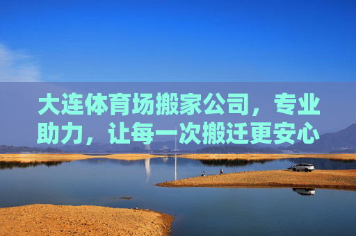 大连体育场搬家公司，专业助力，让每一次搬迁更安心，大连体育场搬家公司，专业助力，安心搬迁