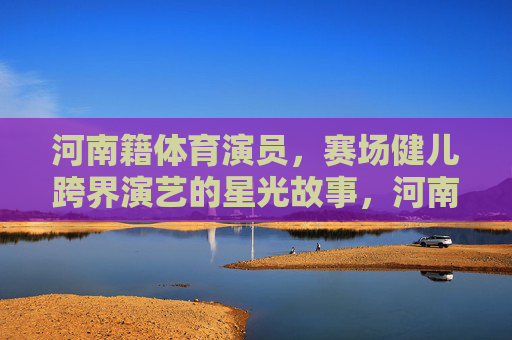 河南籍体育演员,赛场健儿跨界演艺的星光故事,河南健儿跨界演艺,赛场到星光的闪耀故事 河南籍体育演员,赛场健儿跨界演艺的星光故事,河南健儿跨界演艺,赛场到星光的闪耀故事