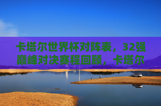 卡塔尔世界杯对阵表，32强巅峰对决赛程回顾，卡塔尔世界杯32强巅峰对决全赛程回顾