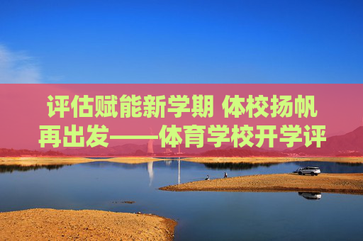 评估赋能新学期 体校扬帆再出发——体育学校开学评估工作全面展开,评估赋能新学期 体校扬帆再出发 评估赋能新学期 体校扬帆再出发——体育学校开学评估工作全面展开,评估赋能新学期 体校扬帆再出发