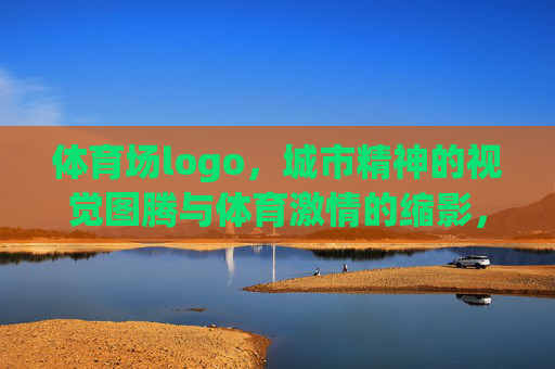 体育场logo,城市精神的视觉图腾与体育激情的缩影,体育场logo,城市精神的视觉图腾与体育激情的缩影 体育场logo,城市精神的视觉图腾与体育激情的缩影,体育场logo,城市精神的视觉图腾与体育激情的缩影