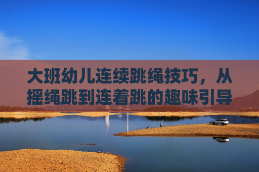 大班幼儿连续跳绳技巧，从摇绳跳到连着跳的趣味引导，大班幼儿跳绳趣味引导，从摇绳跳到连跳