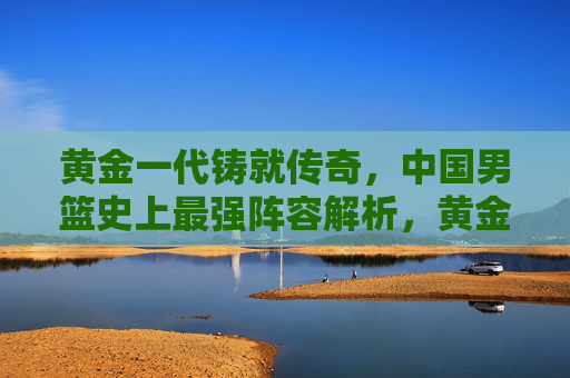 黄金一代铸就传奇,中国男篮史上最强阵容解析,黄金一代铸就传奇,中国男篮史上最强阵容解析 黄金一代铸就传奇,中国男篮史上最强阵容解析,黄金一代铸就传奇,中国男篮史上最强阵容解析