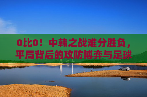 0比0!中韩之战难分胜负,平局背后的攻防博弈与足球思考,中韩战0-0平,攻防博弈背后的足球思考 0比0!中韩之战难分胜负,平局背后的攻防博弈与足球思考,中韩战0-0平,攻防博弈背后的足球思考