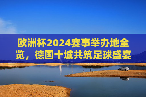 欧洲杯2024赛事举办地全览，德国十城共筑足球盛宴，欧洲杯2024，德国十城共筑足球盛宴