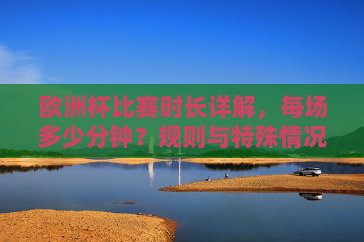 欧洲杯比赛时长详解，每场多少分钟？规则与特殊情况解析，欧洲杯比赛时长，每场分钟数、规则与特殊情况解析