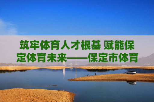 筑牢体育人才根基 赋能保定体育未来——保定市体育局体育人才工作纪实，筑牢体育人才根基 赋能保定体育未来