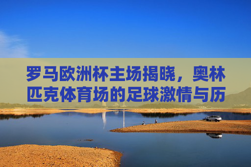 罗马欧洲杯主场揭晓,奥林匹克体育场的足球激情与历史回响,罗马欧洲杯主场揭晓,奥林匹克体育场的足球激情与历史回响 罗马欧洲杯主场揭晓,奥林匹克体育场的足球激情与历史回响,罗马欧洲杯主场揭晓,奥林匹克体育场的足球激情与历史回响