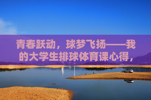 青春跃动,球梦飞扬——我的大学生排球体育课心得,跃动青春,逐梦排球,我的体育课心得 青春跃动,球梦飞扬——我的大学生排球体育课心得,跃动青春,逐梦排球,我的体育课心得