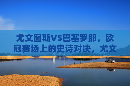 尤文图斯VS巴塞罗那,欧冠赛场上的史诗对决,尤文图斯VS巴塞罗那,欧冠史诗对决 尤文图斯VS巴塞罗那,欧冠赛场上的史诗对决,尤文图斯VS巴塞罗那,欧冠史诗对决