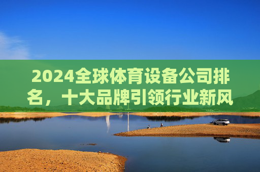 2024全球体育设备公司排名,十大品牌引领行业新风向,2024全球体育设备公司排名,十大品牌引领行业新风向 2024全球体育设备公司排名,十大品牌引领行业新风向,2024全球体育设备公司排名,十大品牌引领行业新风向
