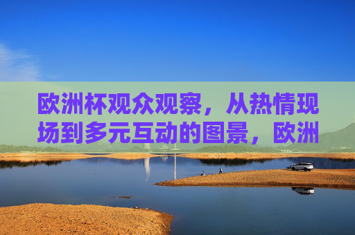 欧洲杯观众观察,从热情现场到多元互动的图景,欧洲杯观众图景,热情现场与多元互动 欧洲杯观众观察,从热情现场到多元互动的图景,欧洲杯观众图景,热情现场与多元互动