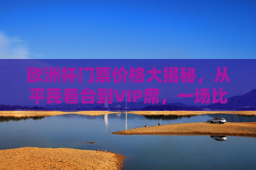 欧洲杯门票价格大揭秘,从平民看台到VIP席,一场比赛要花多少钱?欧洲杯门票价格大揭秘,从平民看台到VIP席,一场比赛要花多少钱? 欧洲杯门票价格大揭秘,从平民看台到VIP席,一场比赛要花多少钱?欧洲杯门票价格大揭秘,从平民看台到VIP席,一场比赛要花多少钱?