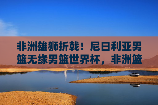 非洲雄狮折戟!尼日利亚男篮无缘男篮世界杯,非洲篮球格局迎变局,非洲雄狮折戟!尼日利亚男篮无缘世界杯,非洲篮球格局迎变局 非洲雄狮折戟!尼日利亚男篮无缘男篮世界杯,非洲篮球格局迎变局,非洲雄狮折戟!尼日利亚男篮无缘世界杯,非洲篮球格局迎变局
