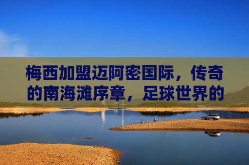 梅西加盟迈阿密国际,传奇的南海滩序章,足球世界的新大陆开启,梅西传奇登陆南海滩,迈阿密国际开启足球新大陆 梅西加盟迈阿密国际,传奇的南海滩序章,足球世界的新大陆开启,梅西传奇登陆南海滩,迈阿密国际开启足球新大陆